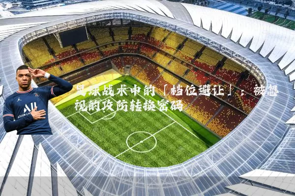 足球战术中的「档位避让」:被忽视的攻防转换密码